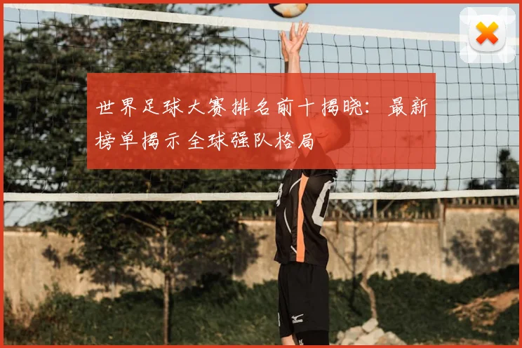 世界足球大赛排名前十揭晓：最新榜单揭示全球强队格局